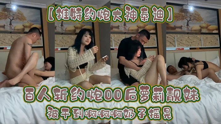 国产自拍【推特约炮大神泰迪】百人斩约炮00后萝莉靓妹被干到啊啊啊奶子摇晃