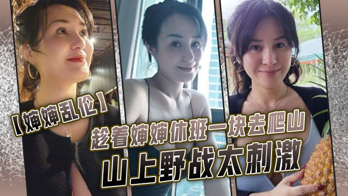 国产自拍【婶婶乱伦】趁着婶婶休班一块去爬山山上野战太刺激，婶婶井喷式爆白浆，爽爆了