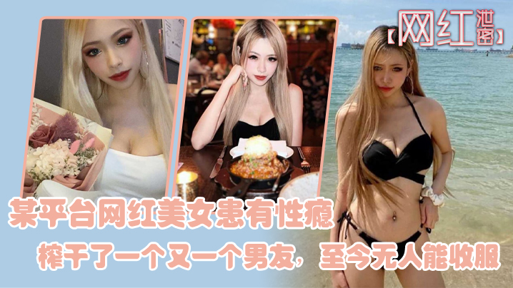 国产自拍【网红泄密】某平台网红美女患有性瘾，榨干了一个又一个男友，至今无人能收服