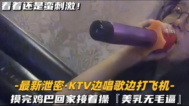 国产自拍【KTV 精选】乳无毛逼 KTV边唱歌便打飞机，就地干炮后还不过瘾，回家后继续艹逼，主打一个尽性