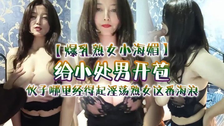 国产自拍【爆乳熟女小海媚】给小处男开苞‘快过来摸我我要教他怎么摸女人调教女人’，小伙子哪里经得起淫荡熟女这番海浪，操爽了