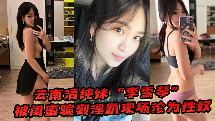 国产自拍云南清纯妹“李雪琴”被闺蜜骗到淫趴现场，刚开始拘束到最后彻底沦为性奴