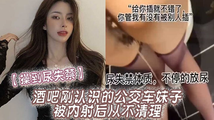 国产自拍【操到尿失禁】酒吧刚认识的公交车妹子，被内射后从不清理，在厕所操到尿失禁