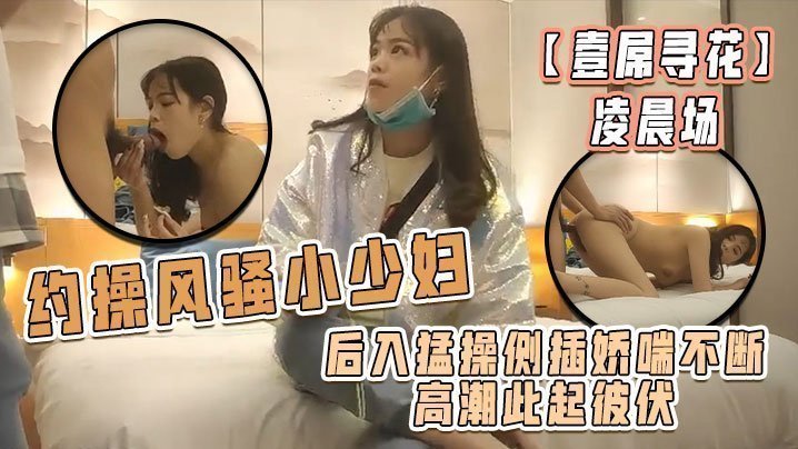 国产自拍【壹屌寻花】凌晨场，约操风骚小少妇，后入猛操侧插娇喘不断高潮此起彼伏，物有所值不虚此夜