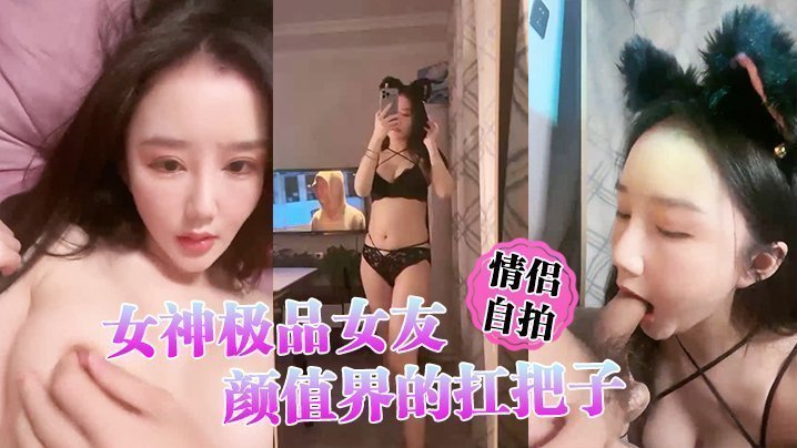 国产自拍【情侣自拍】女神极品女友，颜值界的扛把子，先爬下给细腻口交