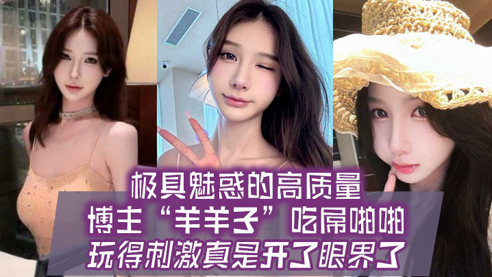 国产自拍极具魅惑的高质量博主“羊羊子”吃屌啪啪，玩得刺激真是开了眼界了