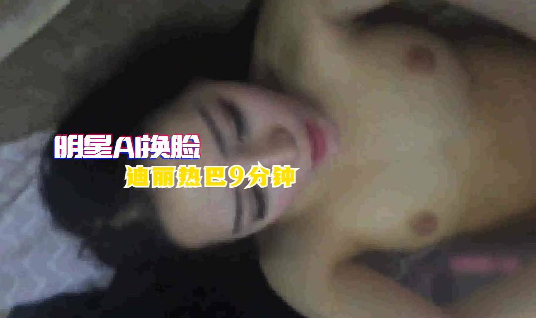 国产自拍【明星AI换脸】迪丽热巴9分钟
