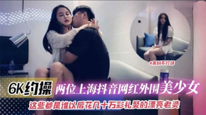 国产自拍6K约操两位上海抖音网红外围美少女 这些都是谁以后花十几万彩礼娶的漂亮老婆