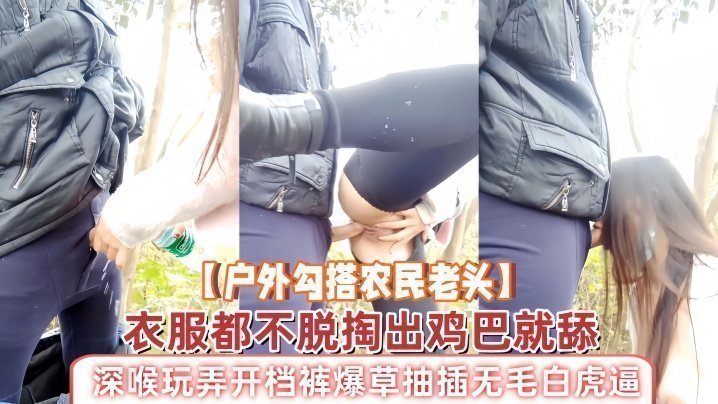 国产自拍【户外勾搭农民老头】衣服都不脱掏出鸡巴就舔，深喉玩弄开档裤爆草抽插无毛白虎逼，草了骚穴又草嘴精彩刺激