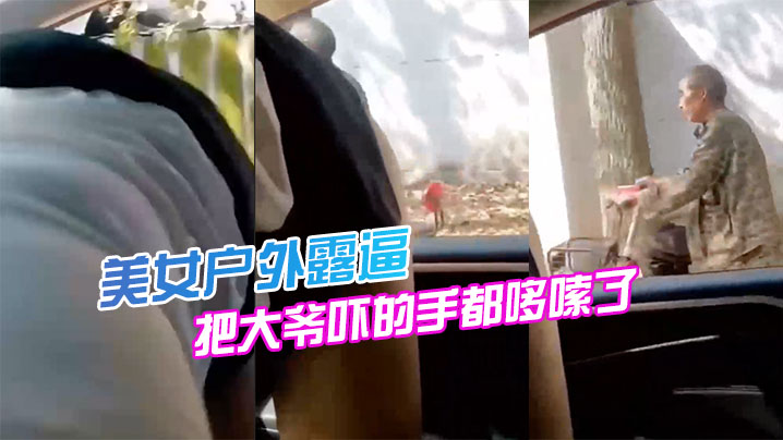 国产自拍美女户外露逼，把大爷吓的手都哆嗦了