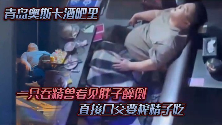 国产自拍青岛奥斯卡酒吧里，一只吞精兽看见胖子醉倒 ，直接口交要榨精子吃