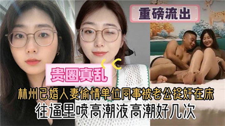 国产自拍【贵圈真乱】林州已婚人妻偷情单位同事被老公捉奸在床，往逼里喷高潮液高潮好几次