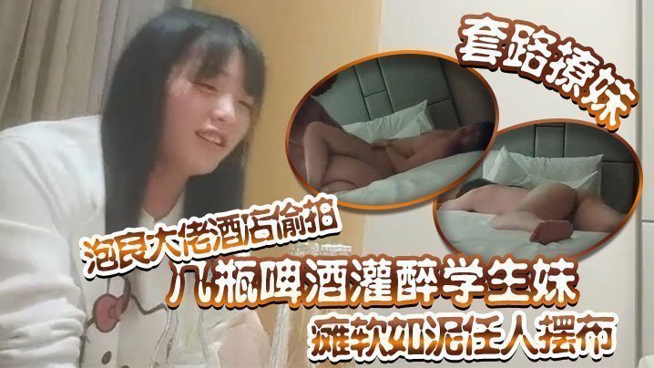 国产自拍【套路撩妹】泡良大佬酒店偷拍几瓶啤酒灌醉学生妹瘫软如泥任人摆布插入发出享受的娇喘真是刺激