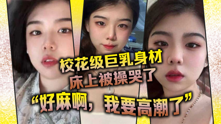 国产自拍校花级巨乳身材床上被操哭了，最后的一句“好麻啊，我要高潮了”给我听升旗了